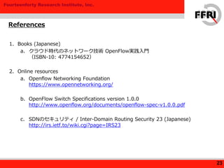 Fourteenforty Research Institute, Inc.
1. Books (Japanese)
a. クラウド時代のネットワーク技術 OpenFlow実践入門
（ISBN-10: 4774154652）
2. Online resources
a. Openflow Networking Foundation
https://www.opennetworking.org/
b. OpenFlow Switch Specifications version 1.0.0
http://www.openflow.org/documents/openflow-spec-v1.0.0.pdf
c. SDNのセキュリティ / Inter-Domain Routing Security 23 (Japanese)
http://irs.ietf.to/wiki.cgi?page=IRS23
References
23
 