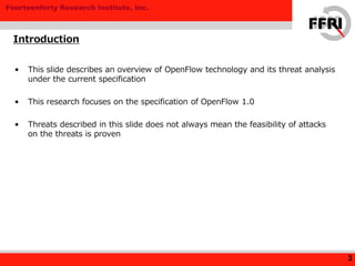 Fourteenforty Research Institute, Inc.
• This slide describes an overview of OpenFlow technology and its threat analysis
under the current specification
• This research focuses on the specification of OpenFlow 1.0
• Threats described in this slide does not always mean the feasibility of attacks
on the threats is proven
Introduction
3
 