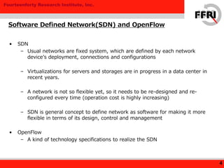 Fourteenforty Research Institute, Inc.
• SDN
– Usual networks are fixed system, which are defined by each network
device’s deployment, connections and configurations
– Virtualizations for servers and storages are in progress in a data center in
recent years.
– A network is not so flexible yet, so it needs to be re-designed and re-
configured every time (operation cost is highly increasing)
– SDN is general concept to define network as software for making it more
flexible in terms of its design, control and management
• OpenFlow
– A kind of technology specifications to realize the SDN
Software Defined Network(SDN) and OpenFlow
4
 