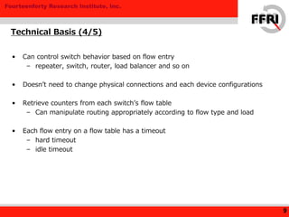 Fourteenforty Research Institute, Inc.
• Can control switch behavior based on flow entry
– repeater, switch, router, load balancer and so on
• Doesn’t need to change physical connections and each device configurations
• Retrieve counters from each switch’s flow table
– Can manipulate routing appropriately according to flow type and load
• Each flow entry on a flow table has a timeout
– hard timeout
– idle timeout
Technical Basis (4/5)
9
 