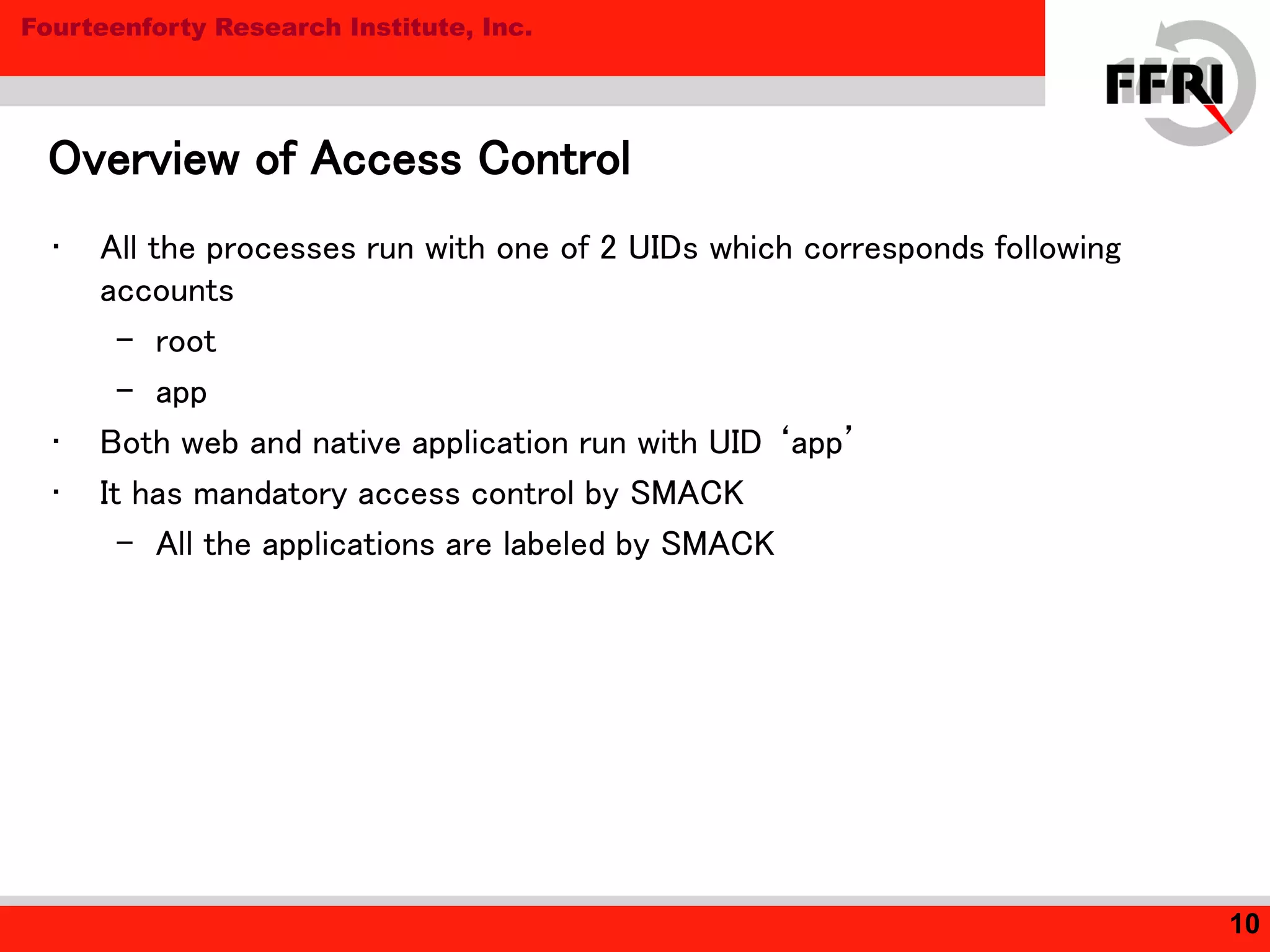 Fourteenforty Research Institute, Inc.
Overview of Access Control
10
• All the processes run with one of 2 UIDs which corresponds following
accounts
– root
– app
• Both web and native application run with UID ‘app’
• It has mandatory access control by SMACK
– All the applications are labeled by SMACK
 
