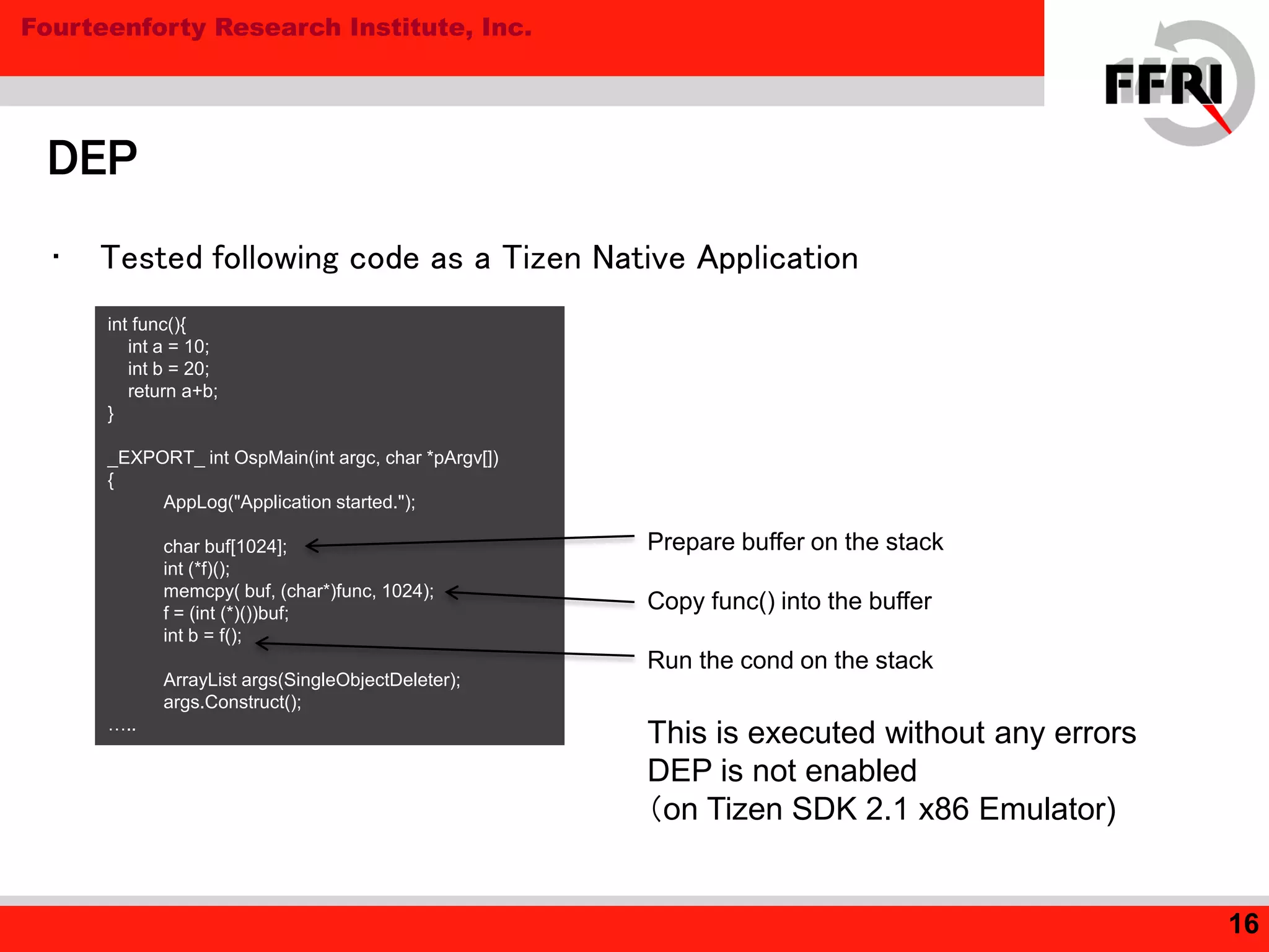 Fourteenforty Research Institute, Inc.
DEP
16
• Tested following code as a Tizen Native Application
int func(){
int a = 10;
int b = 20;
return a+b;
}
_EXPORT_ int OspMain(int argc, char *pArgv[])
{
AppLog("Application started.");
char buf[1024];
int (*f)();
memcpy( buf, (char*)func, 1024);
f = (int (*)())buf;
int b = f();
ArrayList args(SingleObjectDeleter);
args.Construct();
…..
Prepare buffer on the stack
Copy func() into the buffer
Run the cond on the stack
This is executed without any errors
DEP is not enabled
（on Tizen SDK 2.1 x86 Emulator)
 