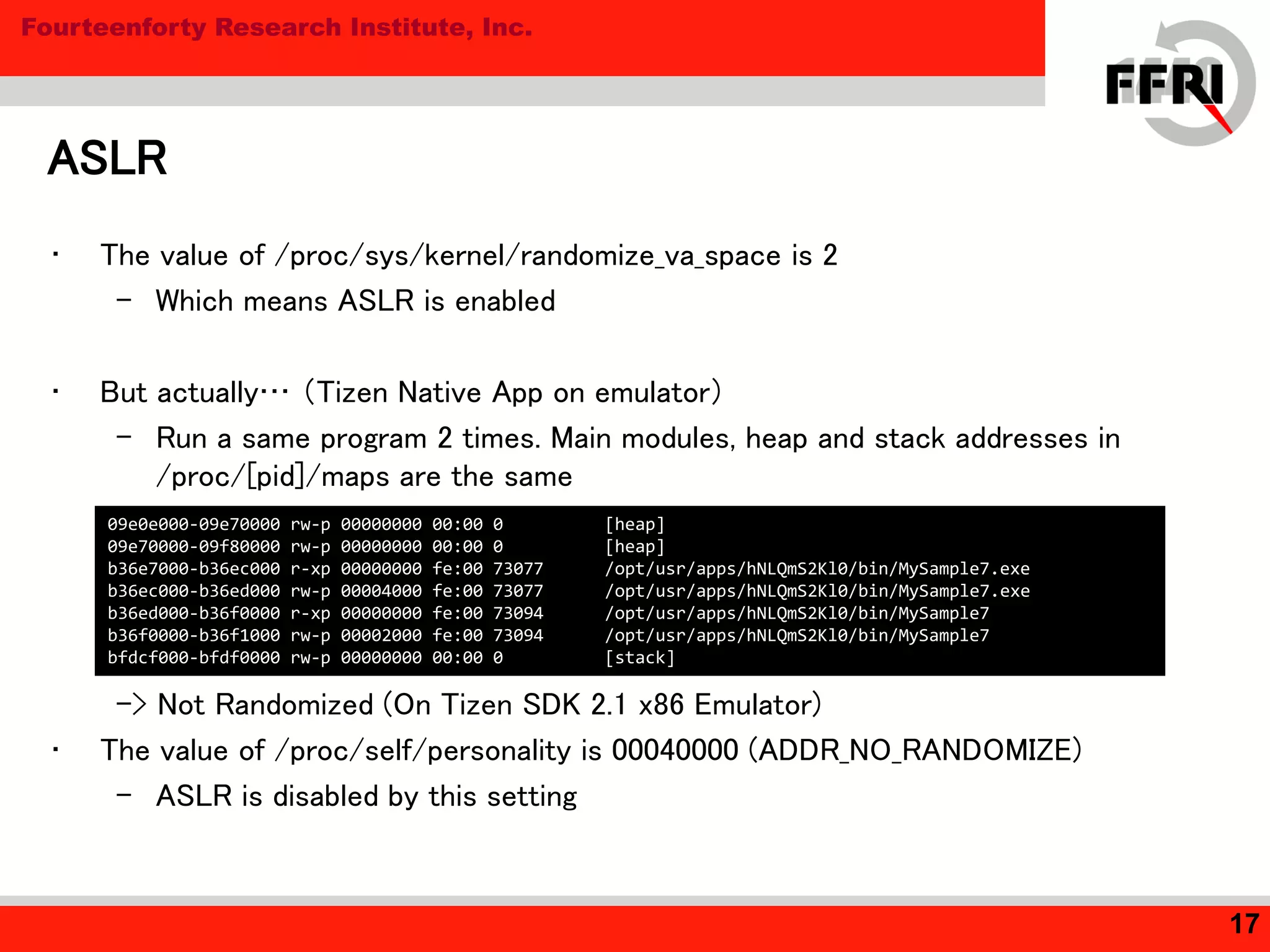 Fourteenforty Research Institute, Inc.
ASLR
17
• The value of /proc/sys/kernel/randomize_va_space is 2
– Which means ASLR is enabled
• But actually… （Tizen Native App on emulator）
– Run a same program 2 times. Main modules, heap and stack addresses in
/proc/[pid]/maps are the same
-> Not Randomized (On Tizen SDK 2.1 x86 Emulator)
• The value of /proc/self/personality is 00040000 (ADDR_NO_RANDOMIZE)
– ASLR is disabled by this setting
09e0e000-09e70000 rw-p 00000000 00:00 0 [heap]
09e70000-09f80000 rw-p 00000000 00:00 0 [heap]
b36e7000-b36ec000 r-xp 00000000 fe:00 73077 /opt/usr/apps/hNLQmS2Kl0/bin/MySample7.exe
b36ec000-b36ed000 rw-p 00004000 fe:00 73077 /opt/usr/apps/hNLQmS2Kl0/bin/MySample7.exe
b36ed000-b36f0000 r-xp 00000000 fe:00 73094 /opt/usr/apps/hNLQmS2Kl0/bin/MySample7
b36f0000-b36f1000 rw-p 00002000 fe:00 73094 /opt/usr/apps/hNLQmS2Kl0/bin/MySample7
bfdcf000-bfdf0000 rw-p 00000000 00:00 0 [stack]
 