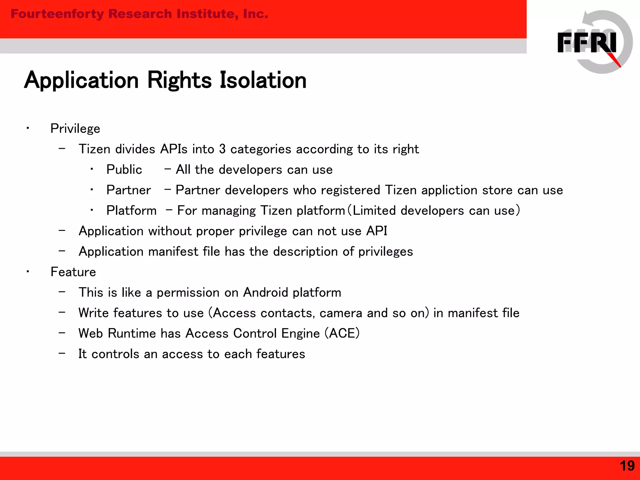 Fourteenforty Research Institute, Inc.
• Privilege
– Tizen divides APIs into 3 categories according to its right
• Public - All the developers can use
• Partner - Partner developers who registered Tizen appliction store can use
• Platform - For managing Tizen platform（Limited developers can use）
– Application without proper privilege can not use API
– Application manifest file has the description of privileges
• Feature
– This is like a permission on Android platform
– Write features to use (Access contacts, camera and so on) in manifest file
– Web Runtime has Access Control Engine (ACE)
– It controls an access to each features
Application Rights Isolation
19
 