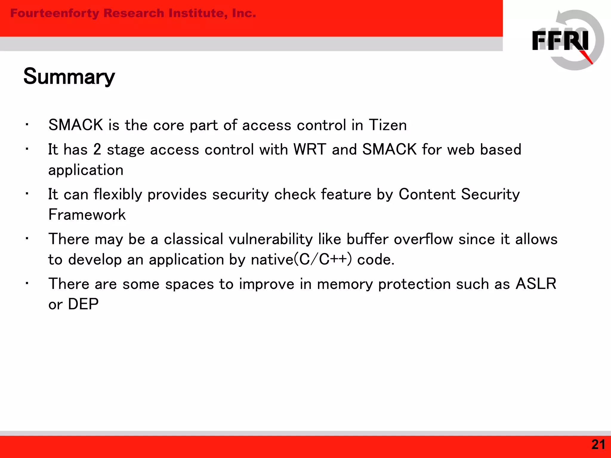 Fourteenforty Research Institute, Inc.
• SMACK is the core part of access control in Tizen
• It has 2 stage access control with WRT and SMACK for web based
application
• It can flexibly provides security check feature by Content Security
Framework
• There may be a classical vulnerability like buffer overflow since it allows
to develop an application by native(C/C++) code.
• There are some spaces to improve in memory protection such as ASLR
or DEP
Summary
21
 