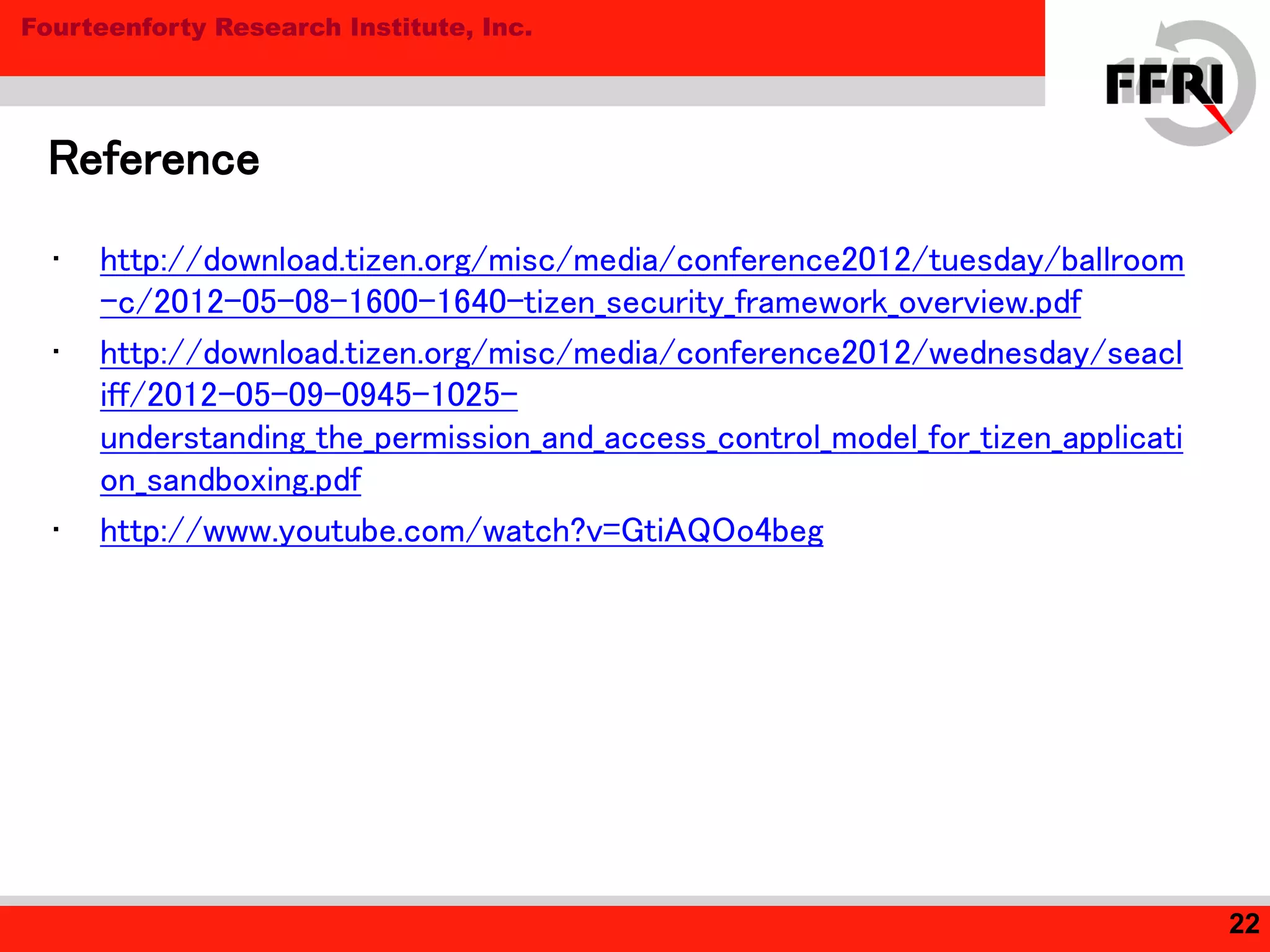 Fourteenforty Research Institute, Inc.
• http://download.tizen.org/misc/media/conference2012/tuesday/ballroom
-c/2012-05-08-1600-1640-tizen_security_framework_overview.pdf
• http://download.tizen.org/misc/media/conference2012/wednesday/seacl
iff/2012-05-09-0945-1025-
understanding_the_permission_and_access_control_model_for_tizen_applicati
on_sandboxing.pdf
• http://www.youtube.com/watch?v=GtiAQOo4beg
Reference
22
 