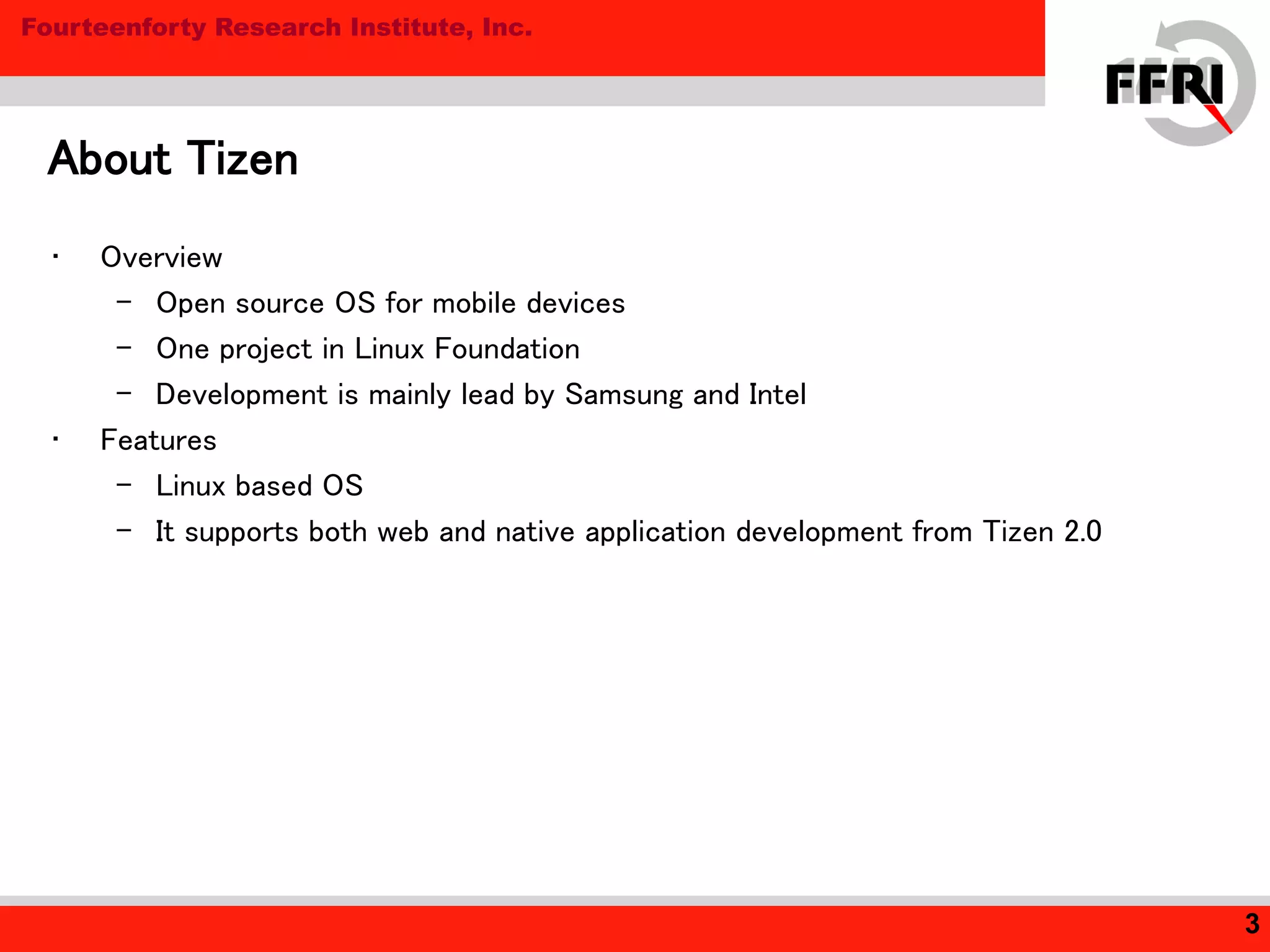 Fourteenforty Research Institute, Inc.
• Overview
– Open source OS for mobile devices
– One project in Linux Foundation
– Development is mainly lead by Samsung and Intel
• Features
– Linux based OS
– It supports both web and native application development from Tizen 2.0
About Tizen
3
 