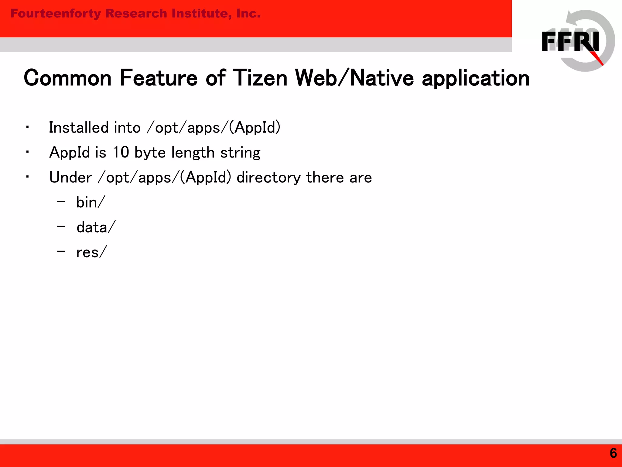 Fourteenforty Research Institute, Inc.
• Installed into /opt/apps/(AppId)
• AppId is 10 byte length string
• Under /opt/apps/(AppId) directory there are
– bin/
– data/
– res/
Common Feature of Tizen Web/Native application
6
 