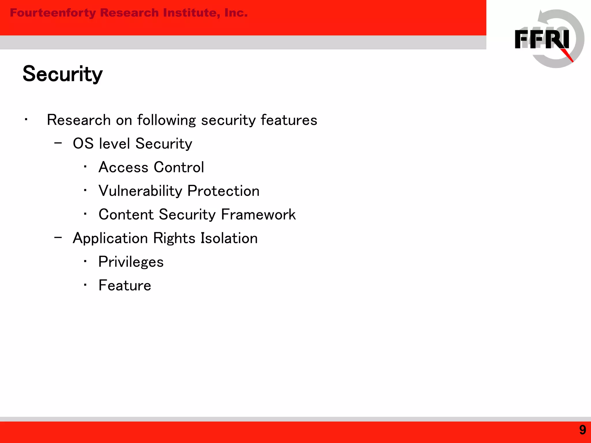 Fourteenforty Research Institute, Inc.
Security
9
• Research on following security features
– OS level Security
• Access Control
• Vulnerability Protection
• Content Security Framework
– Application Rights Isolation
• Privileges
• Feature
 
