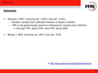 FFRI,Inc.
• Malware / 2641（training set：1320 / test set：1321）
– Random sample from collected malware in latest 6 months
– TPR is not good enough based on metascan(#) results (over 10AVVs)
• Average TPR: about 30%, best TPR: about 60%
• Benign / 1803（training set：893 / test set：910）
Datasets
11
# http://www.opswat.com/products/metascan
 