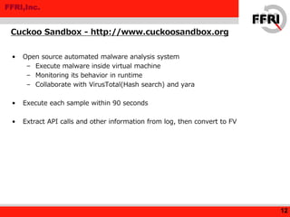 FFRI,Inc.
• Open source automated malware analysis system
– Execute malware inside virtual machine
– Monitoring its behavior in runtime
– Collaborate with VirusTotal(Hash search) and yara
• Execute each sample within 90 seconds
• Extract API calls and other information from log, then convert to FV
Cuckoo Sandbox - http://www.cuckoosandbox.org
12
 