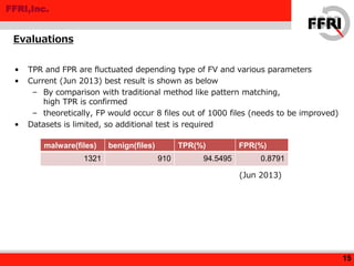 FFRI,Inc.
• TPR and FPR are fluctuated depending type of FV and various parameters
• Current (Jun 2013) best result is shown as below
– By comparison with traditional method like pattern matching,
high TPR is confirmed
– theoretically, FP would occur 8 files out of 1000 files (needs to be improved)
• Datasets is limited, so additional test is required
Evaluations
15
malware(files) benign(files) TPR(%) FPR(%)
1321 910 94.5495 0.8791
(Jun 2013)
 