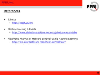 FFRI,Inc.
• Jubatus
– http://jubat.us/en/
• Machine learning tutorials
– http://www.slideshare.net/unnonouno/jubatus-casual-talks
• Automatic Analysis of Malware Behavior using Machine Learning
– http://pi1.informatik.uni-mannheim.de/malheur/
References
18
 