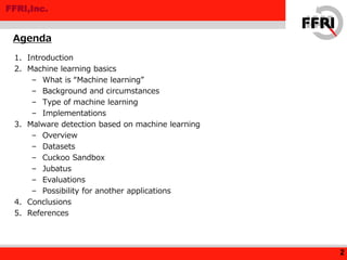 FFRI,Inc.
1. Introduction
2. Machine learning basics
– What is “Machine learning”
– Background and circumstances
– Type of machine learning
– Implementations
3. Malware detection based on machine learning
– Overview
– Datasets
– Cuckoo Sandbox
– Jubatus
– Evaluations
– Possibility for another applications
4. Conclusions
5. References
Agenda
2
 