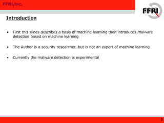 FFRI,Inc.
• First this slides describes a basis of machine learning then introduces malware
detection based on machine learning
• The Author is a security researcher, but is not an expert of machine learning
• Currently the malware detection is experimental
Introduction
3
 