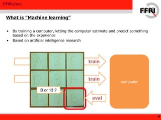 FFRI,Inc.
• By training a computer, letting the computer estimate and predict something
based on the experience
• Based on artificial intelligence research
4
computer
train
train
B or 13 ?
eval
What is “Machine learning”
 