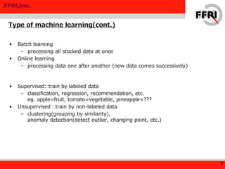 FFRI,Inc.
• Batch learning
– processing all stocked data at once
• Online learning
– processing data one after another (new data comes successively)
• Supervised: train by labeled data
– classification, regression, recommendation, etc.
eg. apple=fruit, tomato=vegetable, pineapple=???
• Unsupervised：train by non-labeled data
– clustering(grouping by similarity),
anomaly detection(detect outlier, changing point, etc.)
Type of machine learning(cont.)
7
 