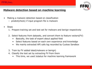 FFRI,Inc.
• Making a malware detection based on classification
– predict(check) if input program file is malware
• Steps
1. Prepare training set and test set for malware and benign respectively
2. Select features from datasets, and convert them to feature vectors(FV)
• Basically, the task of expert about applied field
• Select features based on each own experience and knowledge
• We mainly extracted API calls log recorded by Cuckoo Sandbox
3. Train by FV added label(malware or benign)
4. Classify the test set by extracting FV from them
• This time, we used Jubatus for machine learning framework
Malware detection based on machine learning
9
 