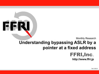 FFRI,Inc.
1
Monthly Research
Understanding bypassing ASLR by a
pointer at a fixed address
FFRI,Inc.
http://www.ffri.jp
Ver 2.00.01
 