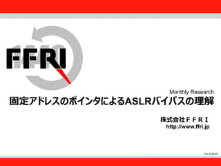 FFRI,Inc.
1
Monthly Research
固定アドレスのポインタによるASLRバイパスの理解
株式会社ＦＦＲＩ
http://www.ffri.jp
Ver 2.00.01
 