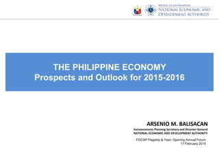 THE PHILIPPINE ECONOMY
Prospects and Outlook for 2015-2016
ARSENIO M. BALISACAN
Socioeconomic Planning Secretary and Director-General
NATIONAL ECONOMIC AND DEVELOPMENT AUTHORITY
FOCAP Flagship & Year- Opening Annual Forum
11 February 2015
 