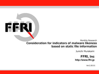 FFRI,Inc.

Monthly Research

Consideration for indicators of malware likeness
based on Institute, Inc.
Fourteenforty Research static file information
Junichi Murakami

FFRI, Inc
http://www.ffri.jp
Ver2.00.01

 