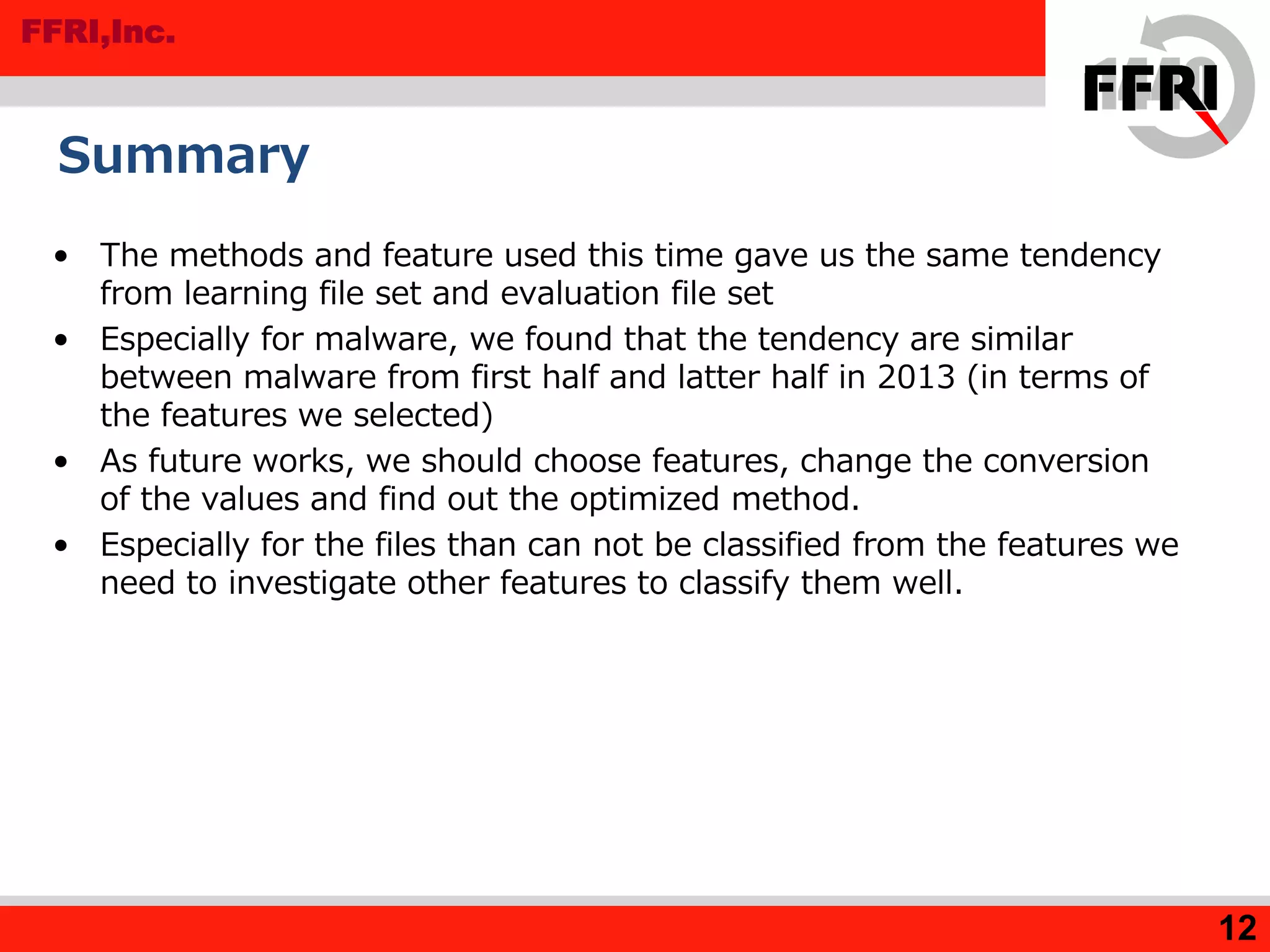 FFRI,Inc.
Summary
• The methods and feature used this time gave us the same tendency
from learning file set and evaluation file set
• Especially for malware, we found that the tendency are similar
between malware from first half and latter half in 2013 (in terms of
the features we selected)
• As future works, we should choose features, change the conversion
of the values and find out the optimized method.
• Especially for the files than can not be classified from the features we
need to investigate other features to classify them well.
12
 