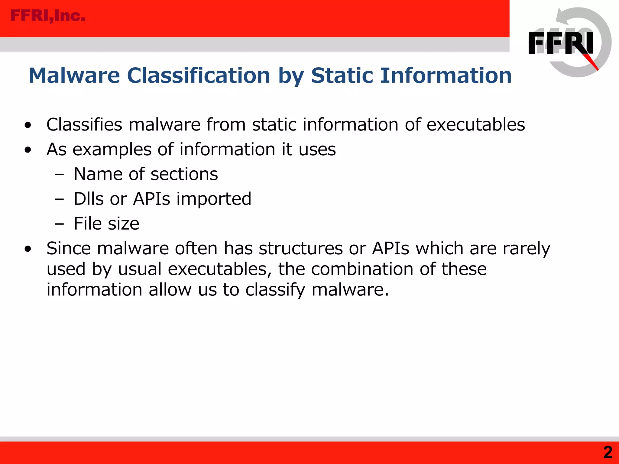 FFRI,Inc.
• Classifies malware from static information of executables
• As examples of information it uses
– Name of sections
– Dlls or APIs imported
– File size
• Since malware often has structures or APIs which are rarely
used by usual executables, the combination of these
information allow us to classify malware.
Malware Classification by Static Information
2
 