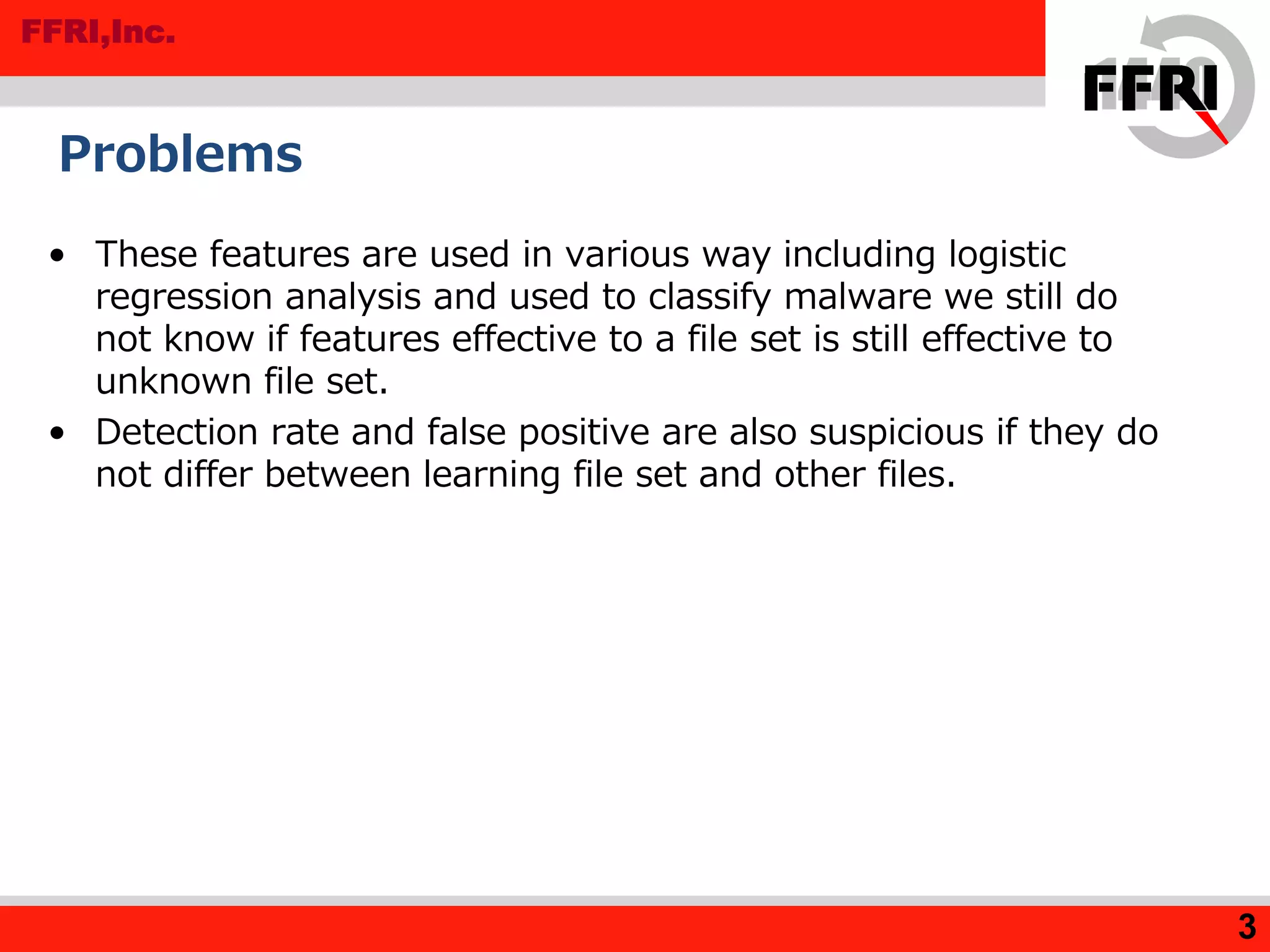 FFRI,Inc.
• These features are used in various way including logistic
regression analysis and used to classify malware we still do
not know if features effective to a file set is still effective to
unknown file set.
• Detection rate and false positive are also suspicious if they do
not differ between learning file set and other files.
Problems
3
 
