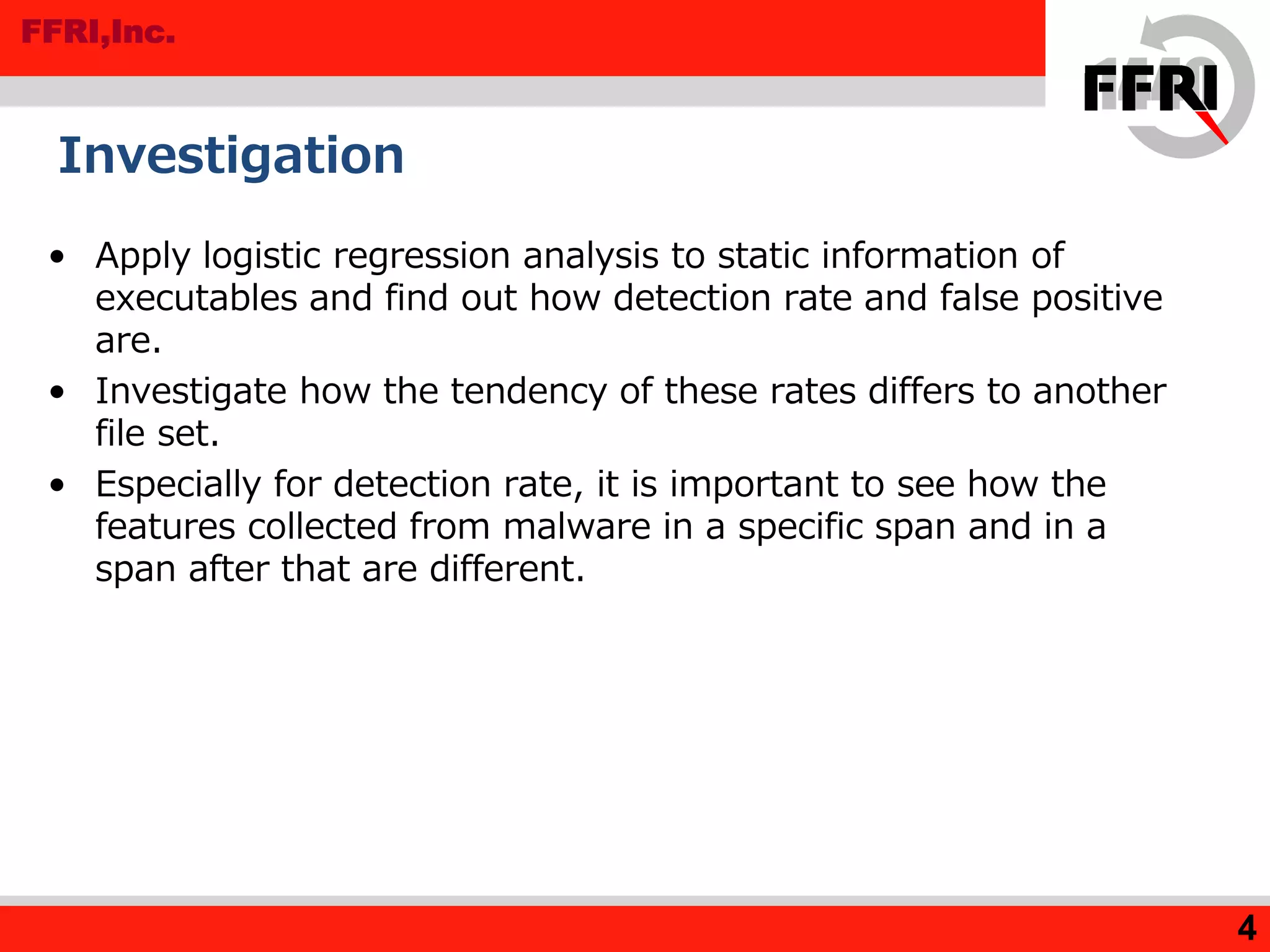 FFRI,Inc.
• Apply logistic regression analysis to static information of
executables and find out how detection rate and false positive
are.
• Investigate how the tendency of these rates differs to another
file set.
• Especially for detection rate, it is important to see how the
features collected from malware in a specific span and in a
span after that are different.
Investigation
4
 