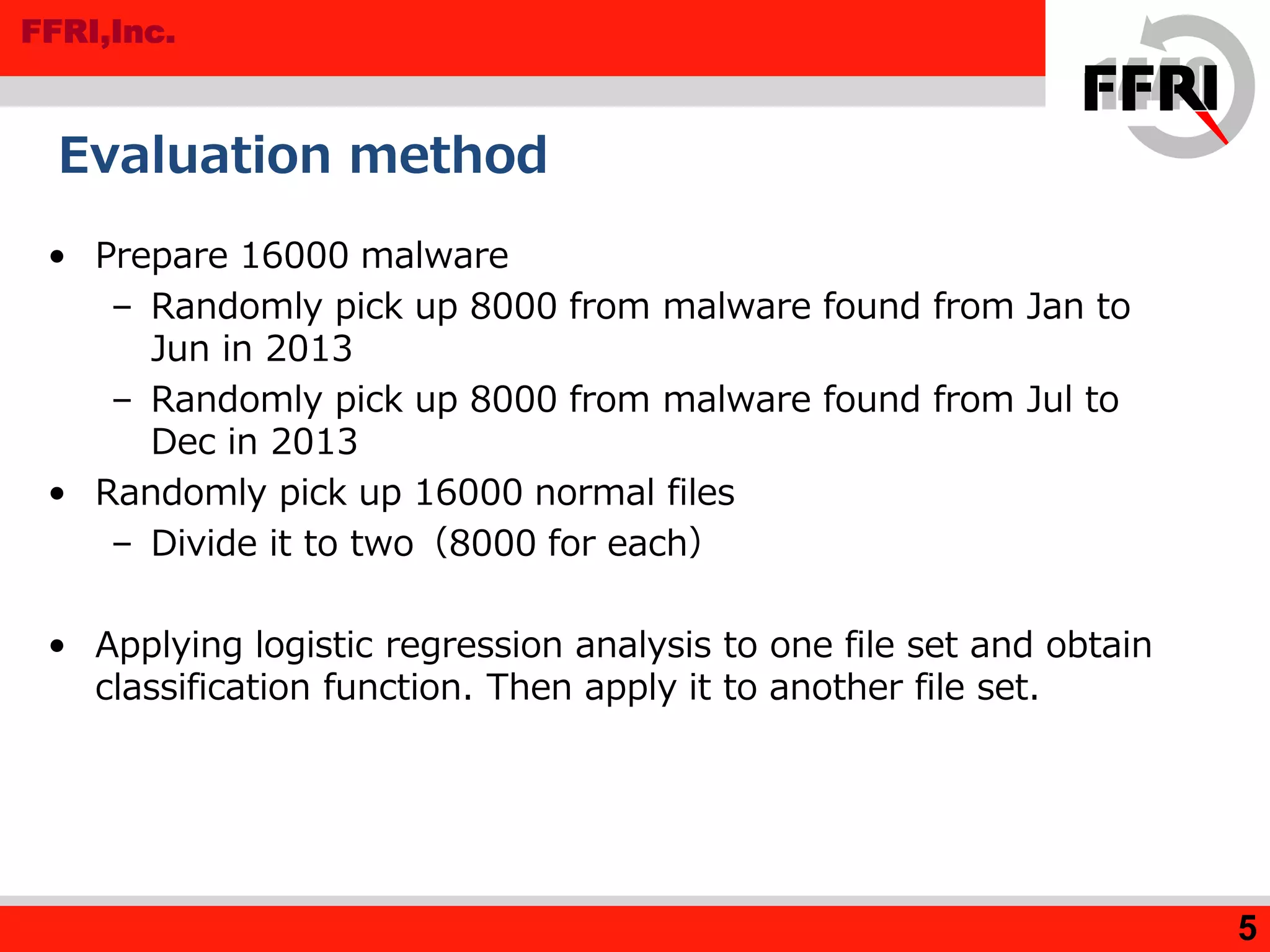 FFRI,Inc.
• Prepare 16000 malware
– Randomly pick up 8000 from malware found from Jan to
Jun in 2013
– Randomly pick up 8000 from malware found from Jul to
Dec in 2013
• Randomly pick up 16000 normal files
– Divide it to two（8000 for each）
• Applying logistic regression analysis to one file set and obtain
classification function. Then apply it to another file set.
Evaluation method
5
 