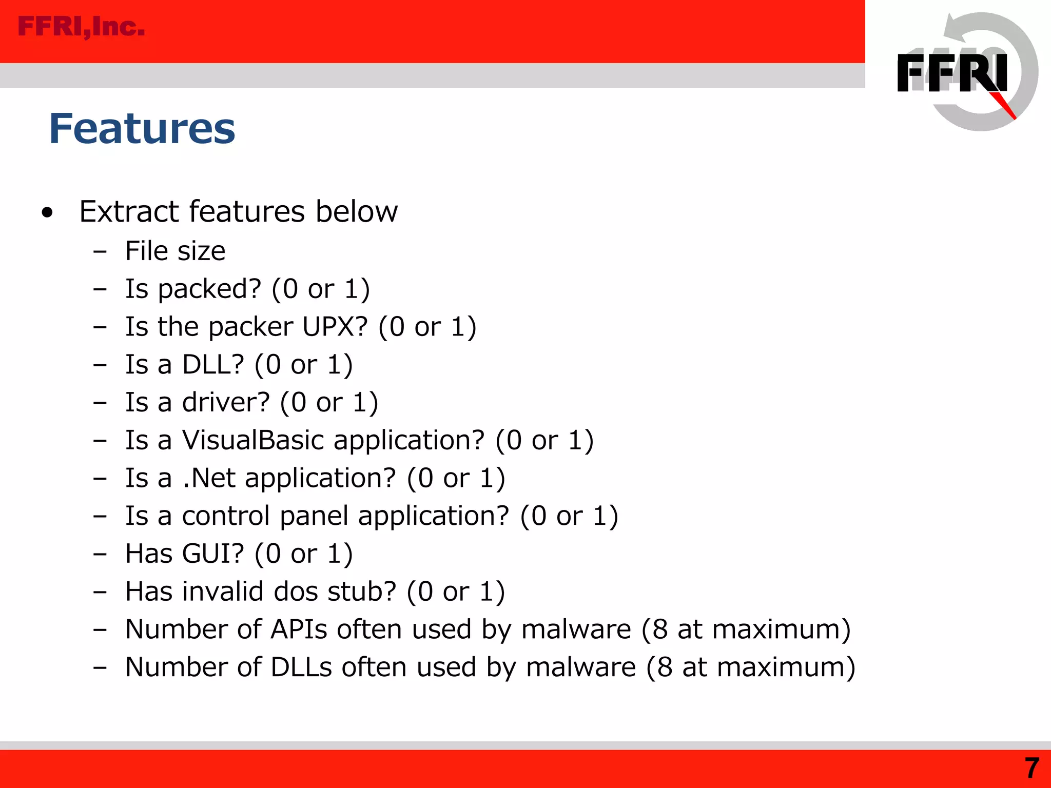 FFRI,Inc.
• Extract features below
– File size
– Is packed? (0 or 1)
– Is the packer UPX? (0 or 1)
– Is a DLL? (0 or 1)
– Is a driver? (0 or 1)
– Is a VisualBasic application? (0 or 1)
– Is a .Net application? (0 or 1)
– Is a control panel application? (0 or 1)
– Has GUI? (0 or 1)
– Has invalid dos stub? (0 or 1)
– Number of APIs often used by malware (8 at maximum)
– Number of DLLs often used by malware (8 at maximum)
Features
7
 