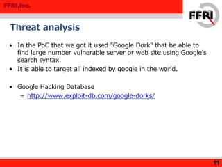 FFRI,Inc.
Threat analysis
• In the PoC that we got it used "Google Dork" that be able to
find large number vulnerable server or web site using Google's
search syntax.
• It is able to target all indexed by google in the world.
• Google Hacking Database
– http://www.exploit-db.com/google-dorks/
11
 