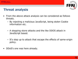 FFRI,Inc.
Threat analysis
• From the above attack analysis can be considered as follows
threats.
– By injecting a malicious JavaScript, being stolen Cookie
information etc.
– A stepping stone attacks and the like DDOS attack in
JavaScript based.
– It’s step up to attack that escape the effects of same-origin
policy.
• DDoS’s one was here already.
12
 