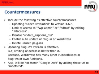 FFRI,Inc.
Countermeasures
• Include the following as effective countermeasures
– Updating “Slider Revolution” to version 4.6.5.
– Limit of access to "/wp-admin" or "/admin" by editing
".htaccess" .
– Disable “update_captions_css”
– Enable auto update of plug-in or WordPress
– Delete unused plug-ins
• Updating plug-in's version is effective.
But, limiting of access is better than it.
Because, WordPress has many other vulnerabilities in
plug-ins or own functions.
• Also, It'll be not match "Google Dork" by adding these url to
"robots.txt".
13
 