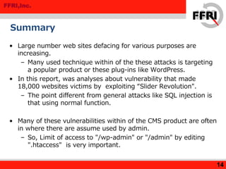 FFRI,Inc.
Summary
• Large number web sites defacing for various purposes are
increasing.
– Many used technique within of the these attacks is targeting
a popular product or these plug-ins like WordPress.
• In this report, was analyses about vulnerability that made
18,000 websites victims by exploiting “Slider Revolution".
– The point different from general attacks like SQL injection is
that using normal function.
• Many of these vulnerabilities within of the CMS product are often
in where there are assume used by admin.
– So, Limit of access to "/wp-admin" or "/admin" by editing
".htaccess" is very important.
14
 