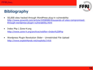 FFRI,Inc.
Bibliography
• 50,000 sites hacked through WordPress plug-in vulnerability
http://www.pcworld.com/article/2458080/thousands-of-sites-compromised-
through-wordpress-plugin-vulnerability.html
• Index Php | Zone-H.org
http://www.zone-h.org/archive/notifier=Index%20Php
• Wordpress Plugin Revolution Slider - Unrestricted File Upload
http://www.exploit4arab.net/exploits/1416
15
 