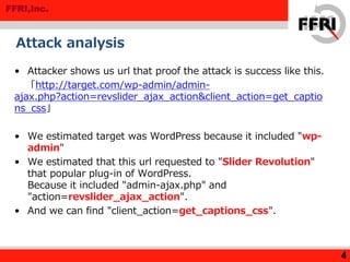 FFRI,Inc.
Attack analysis
• Attacker shows us url that proof the attack is success like this.
「http://target.com/wp-admin/admin-
ajax.php?action=revslider_ajax_action&client_action=get_captio
ns_css」
• We estimated target was WordPress because it included "wp-
admin"
• We estimated that this url requested to "Slider Revolution"
that popular plug-in of WordPress.
Because it included "admin-ajax.php" and
"action=revslider_ajax_action".
• And we can find "client_action=get_captions_css".
4
 