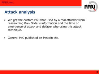 FFRI,Inc.
Attack analysis
• We got the custom PoC that used by a real attacker from
researching Prev Slide 's information and the time of
emergence of attack and defacer who using this attack
technique.
• General PoC published on Pastbin etc.
5
 