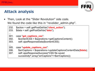 FFRI,Inc.
Attack analysis
• Then, Look at the “Slider Revolution” side code.
We found the code like this in “revslider_admin.php”.
7
232. $action = self::getPostGetVar("client_action");
233. $data = self::getPostGetVar("data");
...
301. case "get_captions_css":
302. $contentCSS = $operations->getCaptionsContent();
303. self::ajaxResponseData($contentCSS);
...
305. case "update_captions_css":
306. $arrCaptions = $operations->updateCaptionsContentData($data);
307. self::ajaxResponseSuccess("CSS file saved
succesfully!",array("arrCaptions"=>$arrCaptions));
 