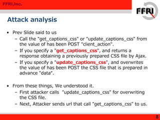 FFRI,Inc.
Attack analysis
• Prev Slide said to us
– Call the "get_captions_css" or "update_captions_css" from
the value of has been POST "client_action".
– If you specify a "get_captions_css", and returns a
response obtaining a previously prepared CSS file by Ajax.
– If you specify a "update_captions_css", and overwrites
the value of has been POST the CSS file that is prepared in
advance "data“.
• From these things, We understood it.
– First attacker calls "update_captions_css" for overwriting
the CSS file.
– Next, Attacker sends url that call "get_captions_css" to us.
8
 
