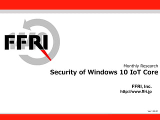 FFRI,Inc.
1
Monthly Research
Security of Windows 10 IoT Core
FFRI, Inc.
http://www.ffri.jp
Ver 1.00.01
 
