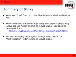 FFRI,Inc.
Summary of Blinky
• Windows 10 IoT Core can control hardware via Windows.Devices
API.
• You can develop embedded apps easily with popular programing
languages like Python and C# on Visual Studio. You can also
develop GUI app.
– http://ms-iot.github.io/content/en-US/win10/samples/HelloWorld.htm
• But we can deploy the program through select “None” on
“Authentication Mode” setting on Visual Studio.
10
 