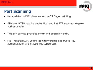 FFRI,Inc.
Port Scanning
• Nmap detected Windows series by OS finger printing.
• SSH and HTTP require authentication. But FTP does not require
authentication.
• This ssh service provides command execution only.
• File Transfer(SCP, SFTP), port forwarding and Public key
authentication are maybe not supported.
14
 