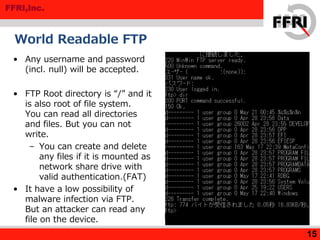FFRI,Inc.
World Readable FTP
15
• Any username and password
(incl. null) will be accepted.
• FTP Root directory is “/” and it
is also root of file system.
You can read all directories
and files. But you can not
write.
– You can create and delete
any files if it is mounted as
network share drive with
valid authentication.(FAT)
• It have a low possibility of
malware infection via FTP.
But an attacker can read any
file on the device.
 