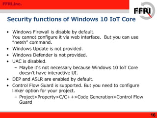 FFRI,Inc.
Security functions of Windows 10 IoT Core
• Windows Firewall is disable by default.
You cannot configure it via web interface. But you can use
“netsh” command.
• Windows Update is not provided.
• Windows Defender is not provided.
• UAC is disabled.
– Maybe it's not necessary because Windows 10 IoT Core
doesn't have interactive UI.
• DEP and ASLR are enabled by default.
• Control Flow Guard is supported. But you need to configure
linker option for your project.
– Project>Property>C/C++>Code Generation>Control Flow
Guard
16
 