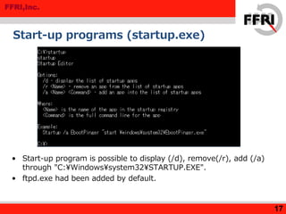 FFRI,Inc.
Start-up programs (startup.exe)
17
• Start-up program is possible to display (/d), remove(/r), add (/a)
through "C:¥Windows¥system32¥STARTUP.EXE".
• ftpd.exe had been added by default.
 