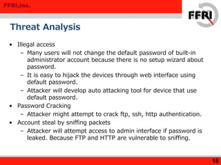 FFRI,Inc.
Threat Analysis
• Illegal access
– Many users will not change the default password of built-in
administrator account because there is no setup wizard about
password.
– It is easy to hijack the devices through web interface using
default password.
– Attacker will develop auto attacking tool for device that use
default password.
• Password Cracking
– Attacker might attempt to crack ftp, ssh, http authentication.
• Account steal by sniffing packets
– Attacker will attempt access to admin interface if password is
leaked. Because FTP and HTTP are vulnerable to sniffing.
18
 