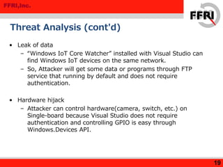 FFRI,Inc.
Threat Analysis (cont'd)
• Leak of data
– “Windows IoT Core Watcher” installed with Visual Studio can
find Windows IoT devices on the same network.
– So, Attacker will get some data or programs through FTP
service that running by default and does not require
authentication.
• Hardware hijack
– Attacker can control hardware(camera, switch, etc.) on
Single-board because Visual Studio does not require
authentication and controlling GPIO is easy through
Windows.Devices API.
19
 